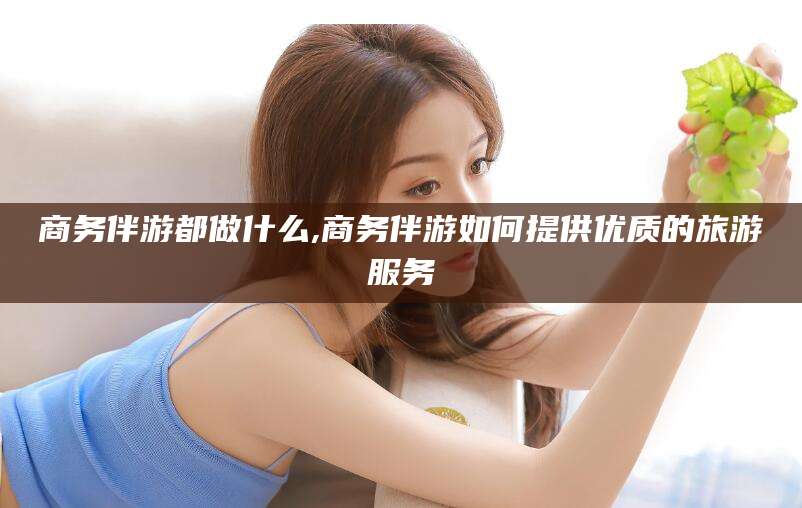 孝感商务伴游都做什么,商务伴游如何提供优质的旅游服务
