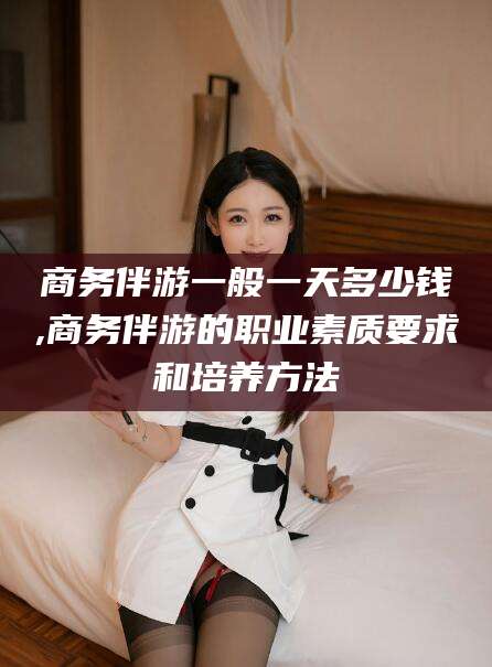 孝感商务伴游一般一天多少钱,商务伴游的职业素质要求和培养方法