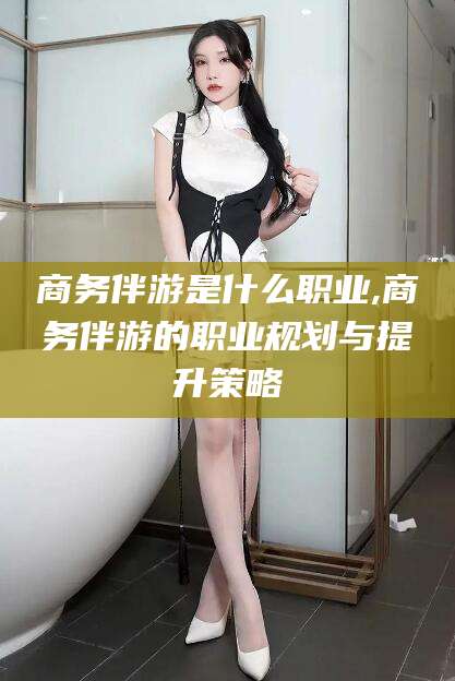 孝感商务伴游是什么职业,商务伴游的职业规划与提升策略