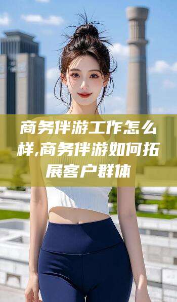 孝感商务伴游工作怎么样,商务伴游如何拓展客户群体