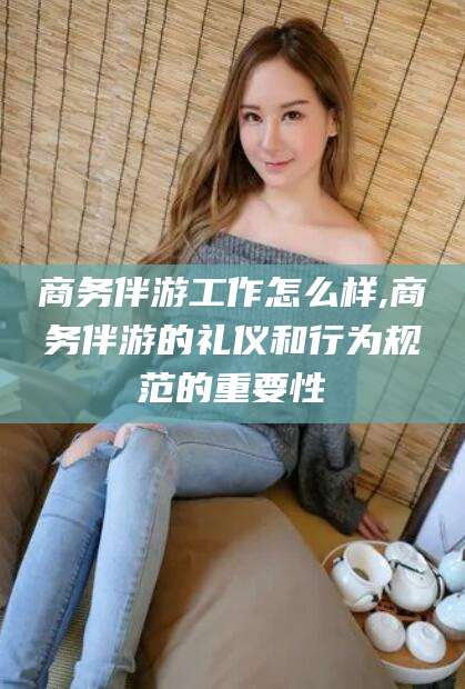 孝感商务伴游工作怎么样,商务伴游的礼仪和行为规范的重要性