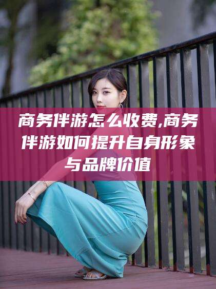 孝感商务伴游怎么收费,商务伴游如何提升自身形象与品牌价值