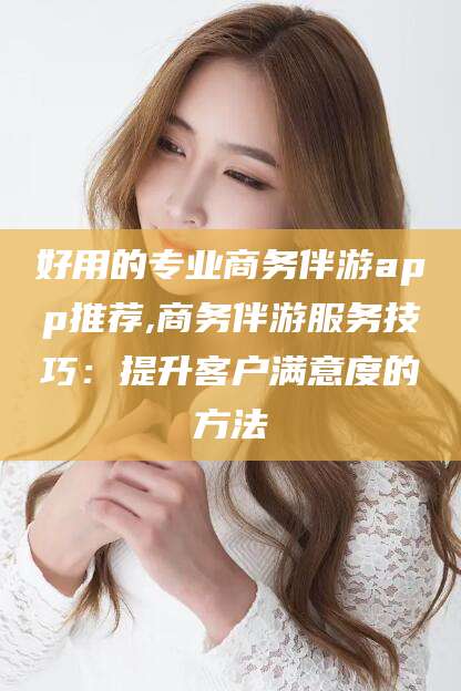 孝感好用的专业商务伴游app推荐,商务伴游服务技巧：提升客户满意度的方法