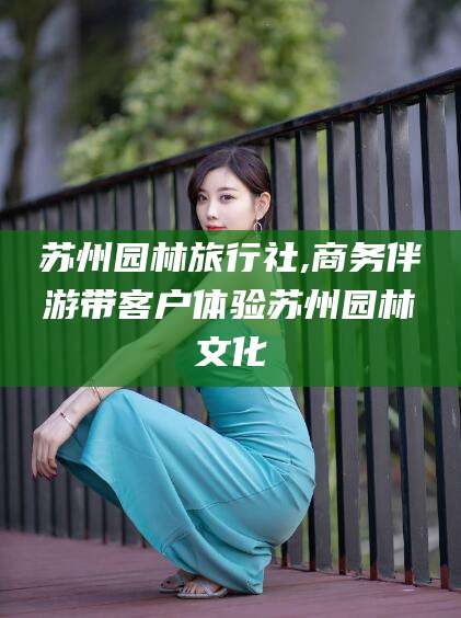 孝感苏州园林旅行社,商务伴游带客户体验苏州园林文化