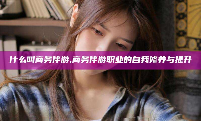 孝感什么叫商务伴游,商务伴游职业的自我修养与提升