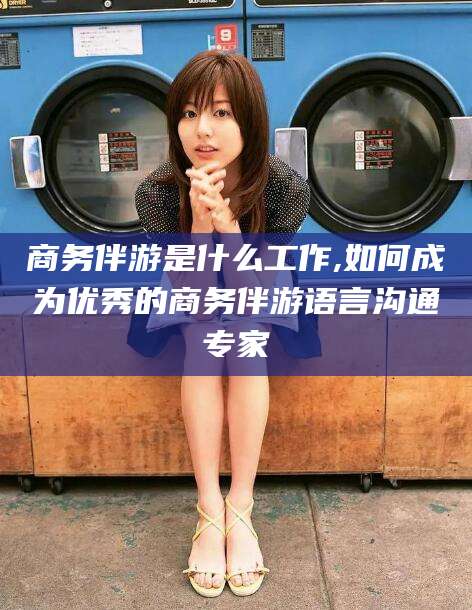 孝感商务伴游是什么工作,如何成为优秀的商务伴游语言沟通专家