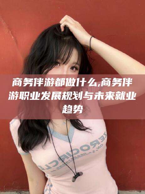 孝感商务伴游都做什么,商务伴游职业发展规划与未来就业趋势