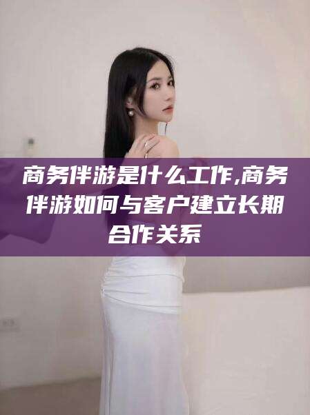 孝感商务伴游是什么工作,商务伴游如何与客户建立长期合作关系