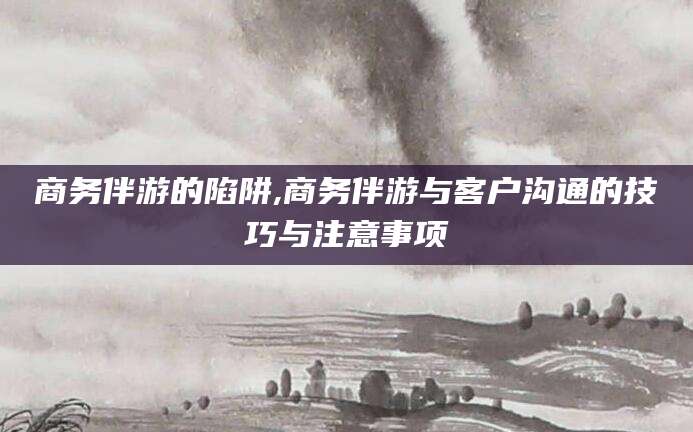 孝感商务伴游的陷阱,商务伴游与客户沟通的技巧与注意事项
