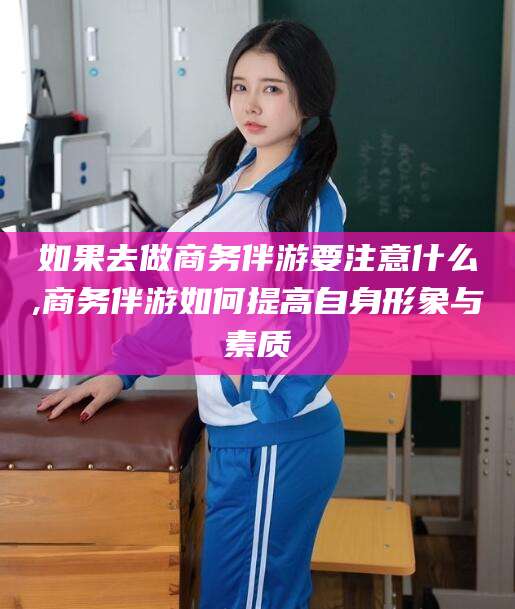 孝感如果去做商务伴游要注意什么,商务伴游如何提高自身形象与素质