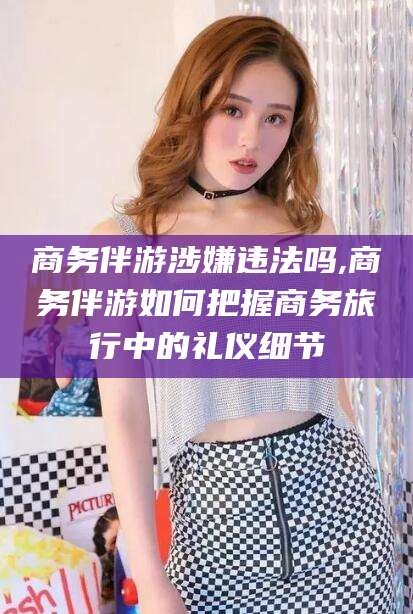 孝感商务伴游涉嫌违法吗,商务伴游如何把握商务旅行中的礼仪细节