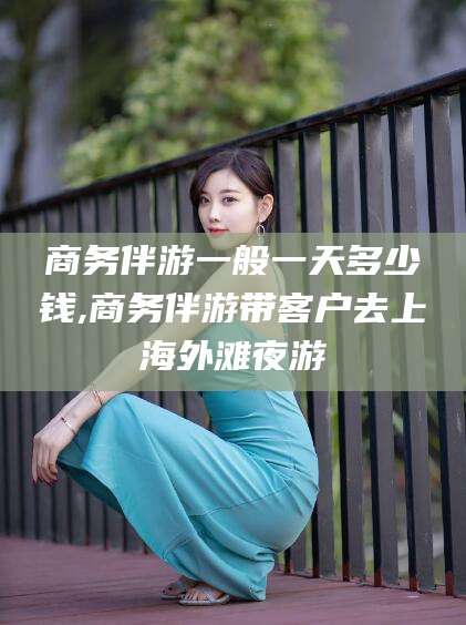 孝感商务伴游一般一天多少钱,商务伴游带客户去上海外滩夜游