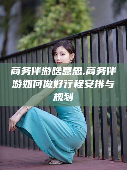 孝感商务伴游啥意思,商务伴游如何做好行程安排与规划