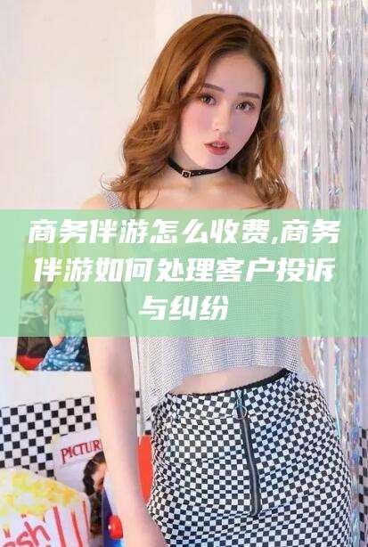 孝感商务伴游怎么收费,商务伴游如何处理客户投诉与纠纷
