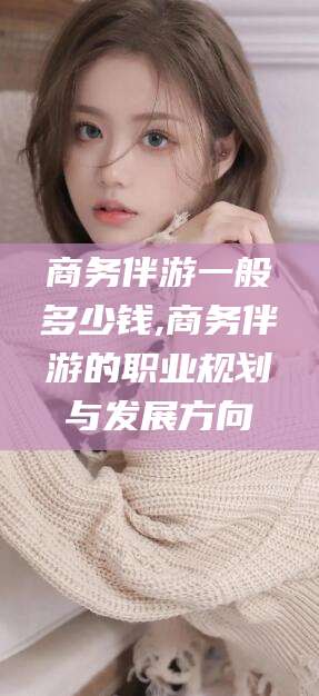 孝感商务伴游一般多少钱,商务伴游的职业规划与发展方向