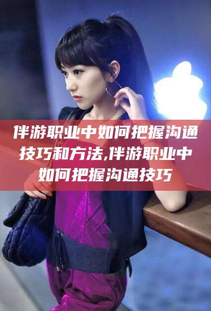 孝感伴游职业中如何把握沟通技巧和方法,伴游职业中如何把握沟通技巧