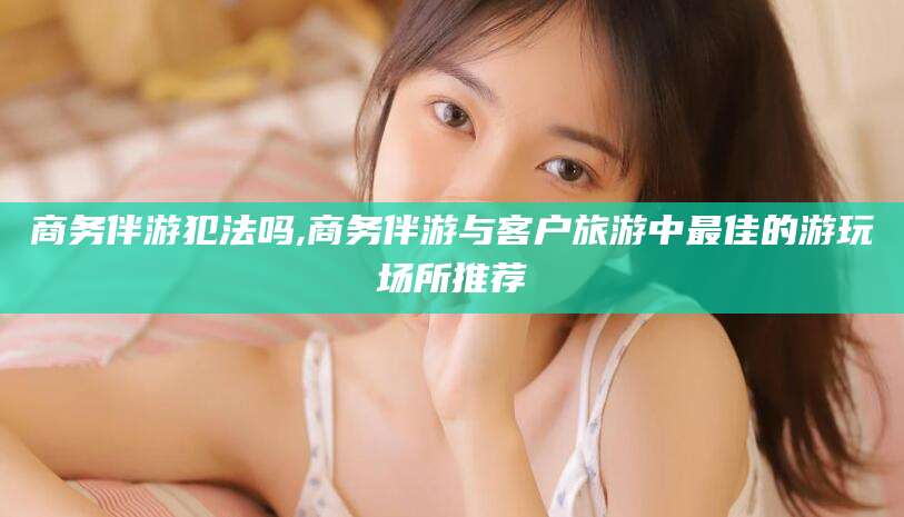 孝感商务伴游犯法吗,商务伴游与客户旅游中最佳的游玩场所推荐