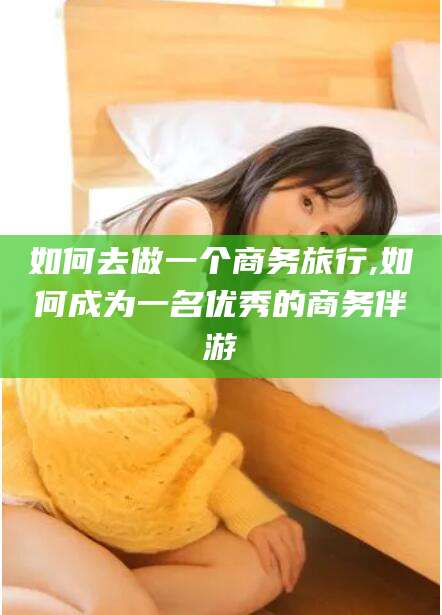 孝感如何去做一个商务旅行,如何成为一名优秀的商务伴游