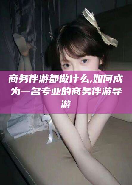 孝感商务伴游都做什么,如何成为一名专业的商务伴游导游