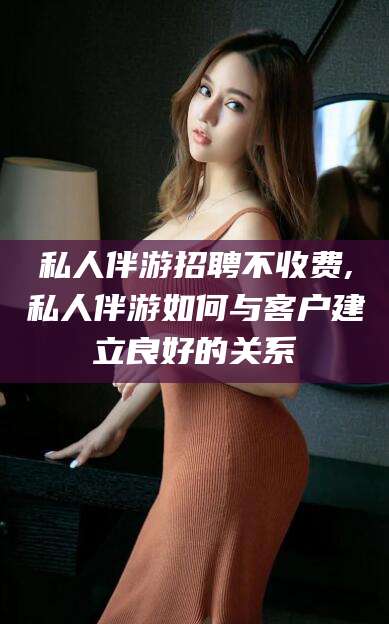 孝感私人伴游招聘不收费,私人伴游如何与客户建立良好的关系