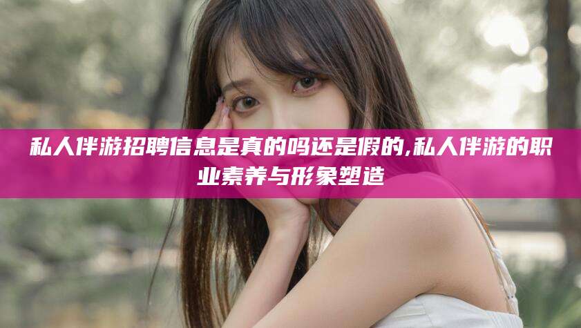 孝感私人伴游招聘信息是真的吗还是假的,私人伴游的职业素养与形象塑造