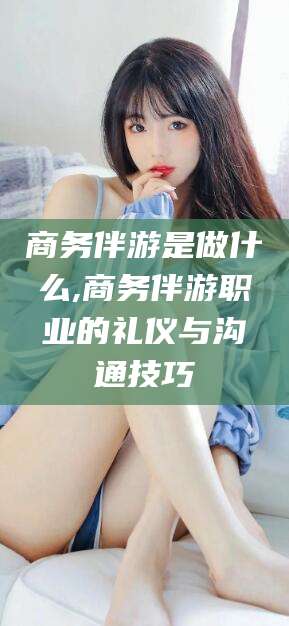 孝感商务伴游是做什么,商务伴游职业的礼仪与沟通技巧