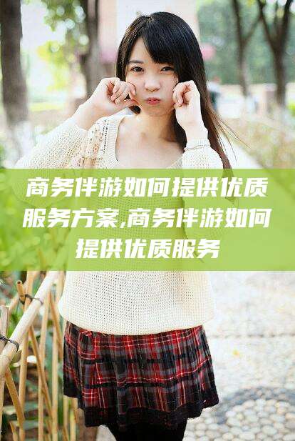 孝感商务伴游如何提供优质服务方案,商务伴游如何提供优质服务