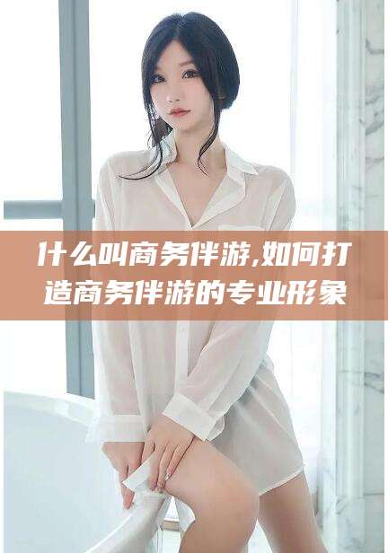 孝感什么叫商务伴游,如何打造商务伴游的专业形象