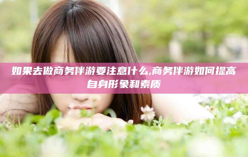 孝感如果去做商务伴游要注意什么,商务伴游如何提高自身形象和素质