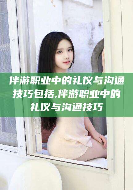 孝感伴游职业中的礼仪与沟通技巧包括,伴游职业中的礼仪与沟通技巧