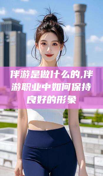 孝感伴游是做什么的,伴游职业中如何保持良好的形象