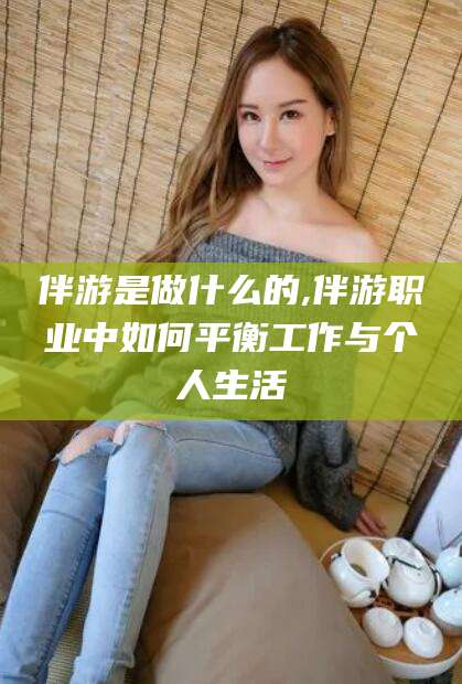 孝感伴游是做什么的,伴游职业中如何平衡工作与个人生活