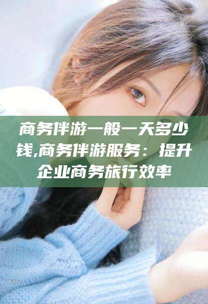 孝感商务伴游一般一天多少钱,商务伴游服务：提升企业商务旅行效率
