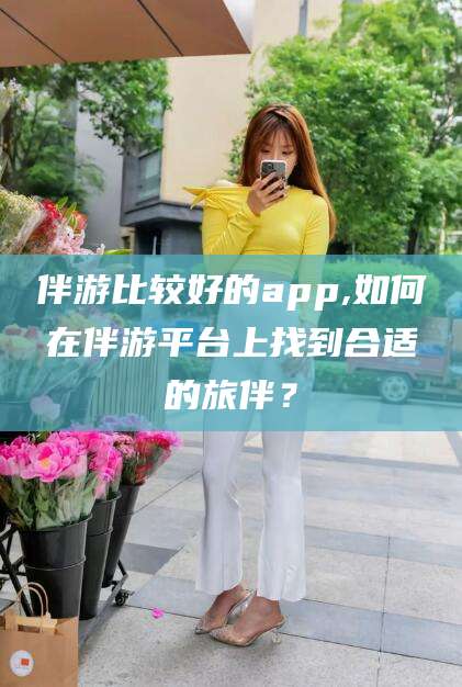 孝感伴游比较好的app,如何在伴游平台上找到合适的旅伴？