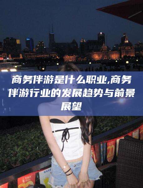 孝感商务伴游是什么职业,商务伴游行业的发展趋势与前景展望
