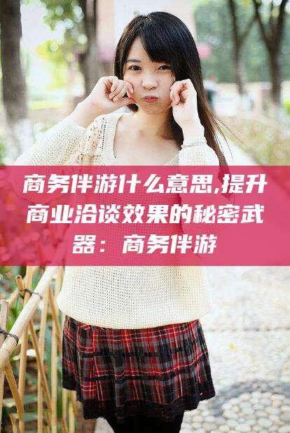 孝感商务伴游什么意思,提升商业洽谈效果的秘密武器：商务伴游