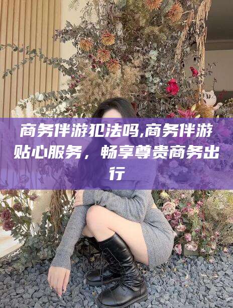 孝感商务伴游犯法吗,商务伴游贴心服务，畅享尊贵商务出行