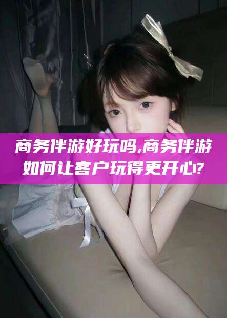 孝感商务伴游好玩吗,商务伴游如何让客户玩得更开心?
