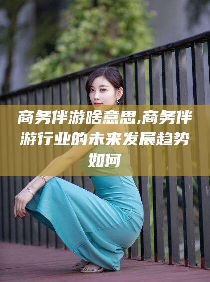 孝感商务伴游啥意思,商务伴游行业的未来发展趋势如何