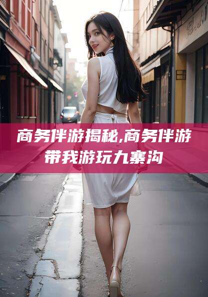 孝感商务伴游揭秘,商务伴游带我游玩九寨沟