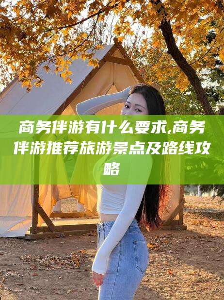 孝感商务伴游有什么要求,商务伴游推荐旅游景点及路线攻略