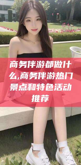 孝感商务伴游都做什么,商务伴游热门景点和特色活动推荐