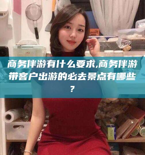 孝感商务伴游有什么要求,商务伴游带客户出游的必去景点有哪些?