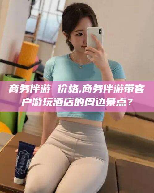 孝感商务伴游 价格,商务伴游带客户游玩酒店的周边景点？