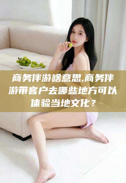 孝感商务伴游啥意思,商务伴游带客户去哪些地方可以体验当地文化？