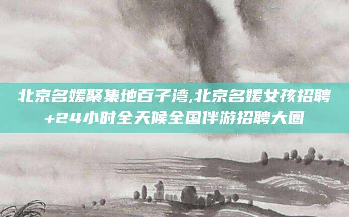孝感北京名媛聚集地百子湾,北京名媛女孩招聘+24小时全天候全国伴游招聘大圈