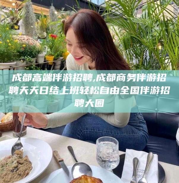 孝感成都高端伴游招聘,成都商务伴游招聘天天日结上班轻松自由全国伴游招聘大圈