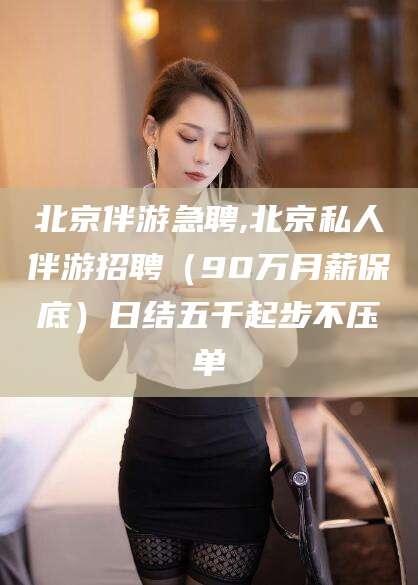 孝感北京伴游急聘,北京私人伴游招聘（90万月薪保底）日结五千起步不压单