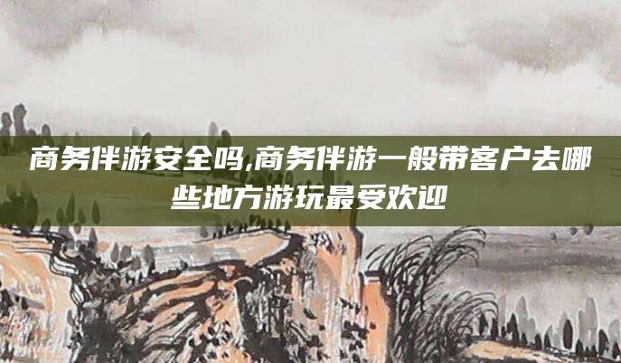 孝感商务伴游安全吗,商务伴游一般带客户去哪些地方游玩最受欢迎