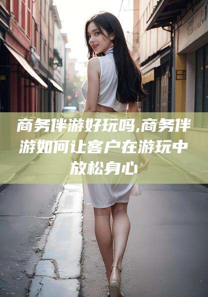 孝感商务伴游好玩吗,商务伴游如何让客户在游玩中放松身心